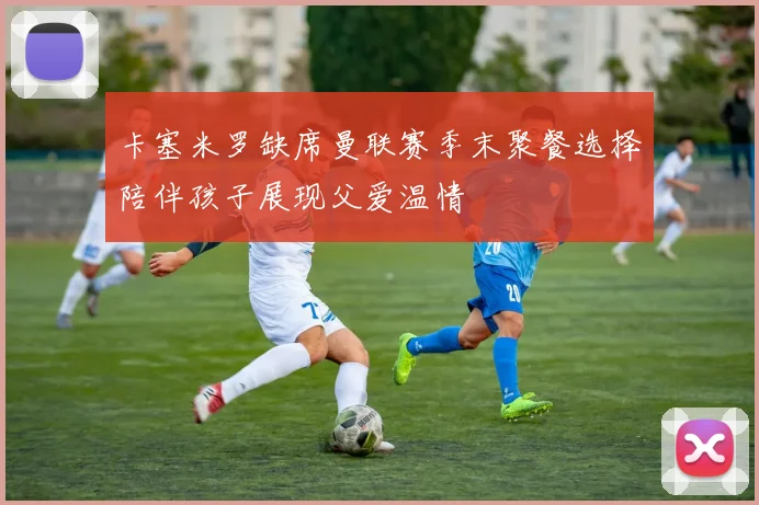 卡塞米罗缺席曼联赛季末聚餐选择陪伴孩子展现父爱温情