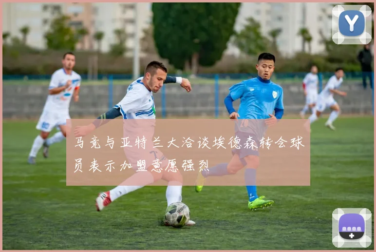 马竞与亚特兰大洽谈埃德森转会球员表示加盟意愿强烈