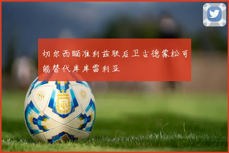 切尔西瞄准利兹联后卫古德蒙松可能替代库库雷利亚