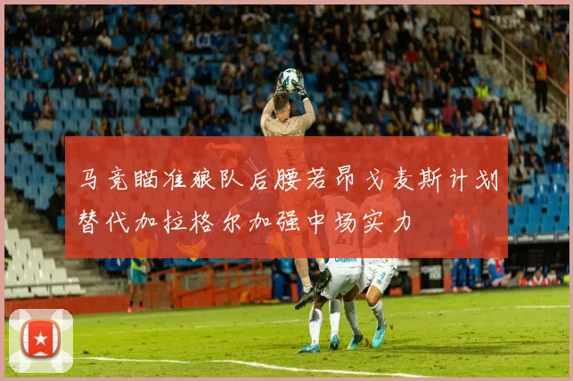 马竞瞄准狼队后腰若昂戈麦斯计划替代加拉格尔加强中场实力
