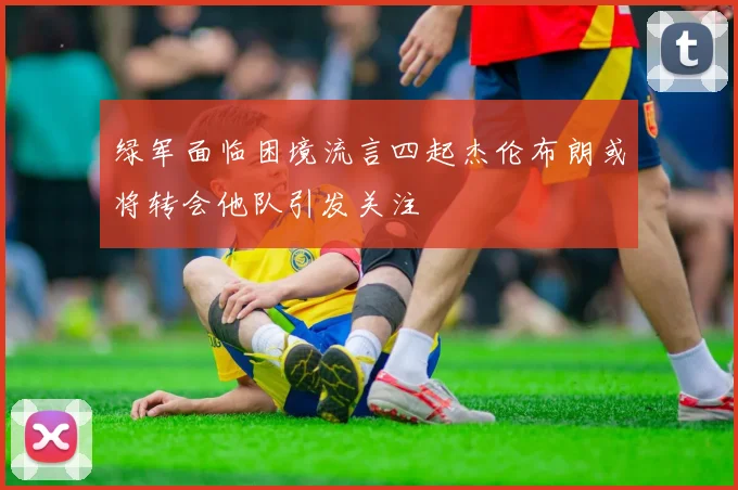 绿军面临困境流言四起杰伦布朗或将转会他队引发关注