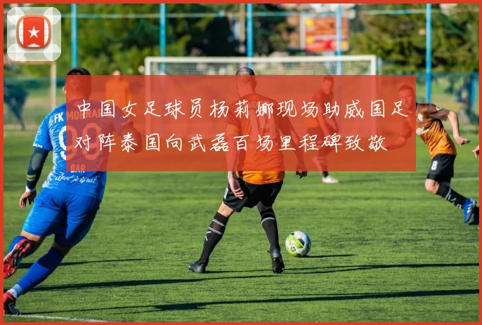 中国女足球员杨莉娜现场助威国足对阵泰国向武磊百场里程碑致敬