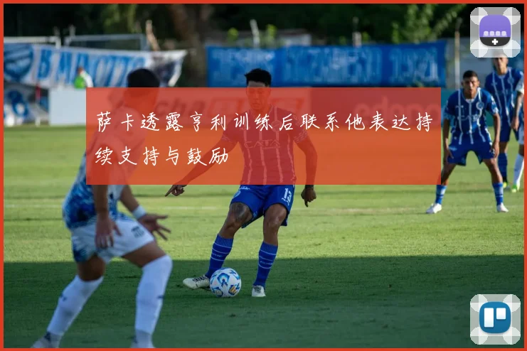 萨卡透露亨利训练后联系他表达持续支持与鼓励
