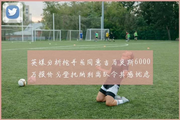 英媒分析枪手或同意吉马良斯6000万报价戈登托纳利离队令其感忧虑