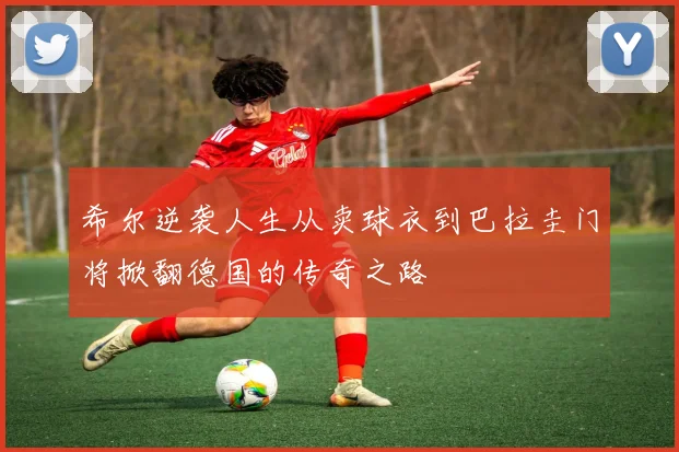 希尔逆袭人生从卖球衣到巴拉圭门将掀翻德国的传奇之路