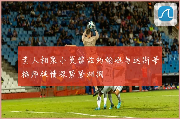 贵人相聚小莫雷兹约翰逊与达斯蒂梅师徒情深紧紧相拥