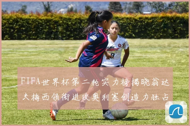 FIFA世界杯第二轮实力榜揭晓翁达夫梅西领衔进攻奥利塞创造力独占鳌头