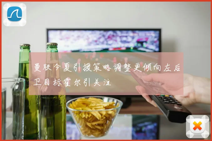 曼联今夏引援策略调整更倾向左后卫目标霍尔引关注