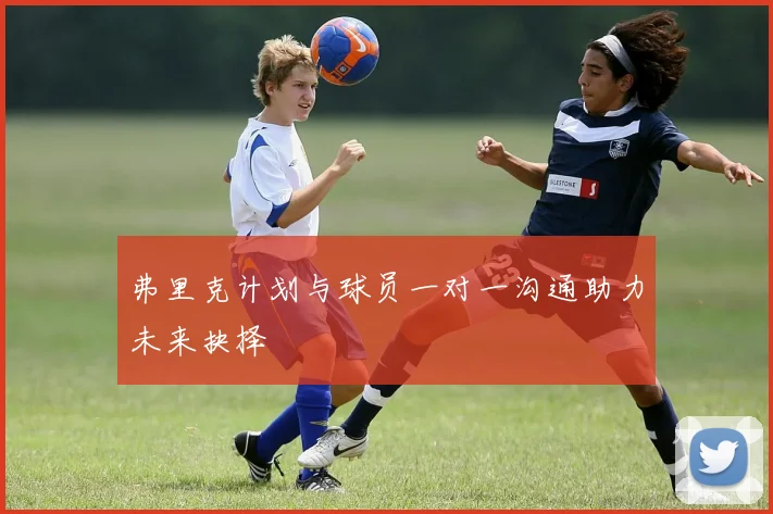 弗里克计划与球员一对一沟通助力未来抉择