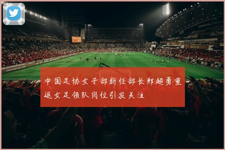 中国足协女子部新任部长郑超勇重返女足领队岗位引发关注