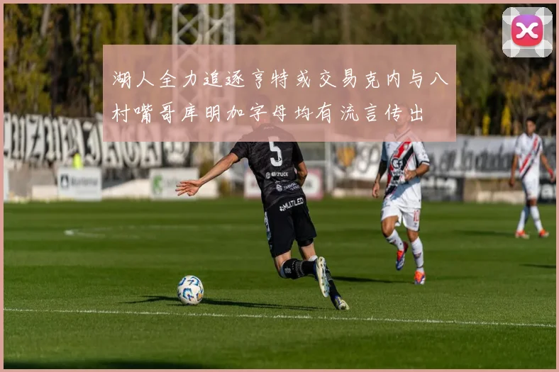 湖人全力追逐亨特或交易克内与八村嘴哥库明加字母均有流言传出