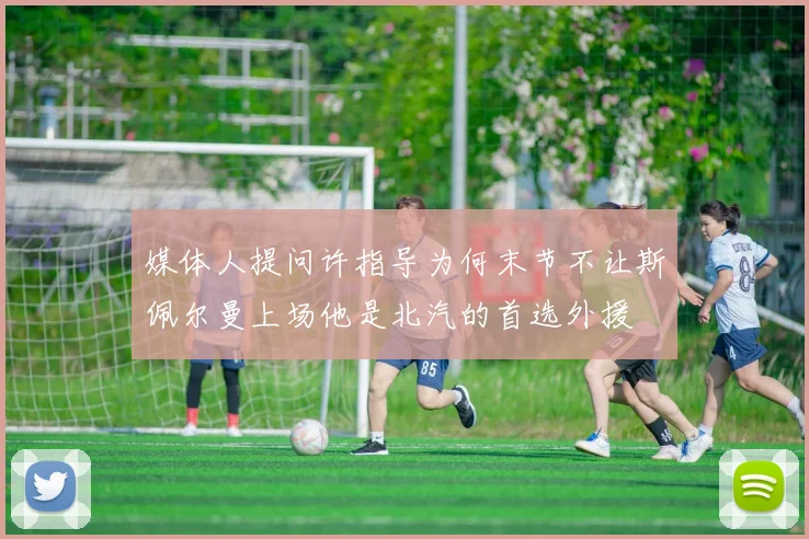 媒体人提问许指导为何末节不让斯佩尔曼上场他是北汽的首选外援