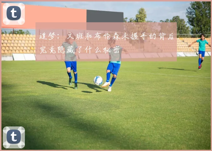 追梦：文班和布伦森未握手的背后究竟隐藏了什么秘密
