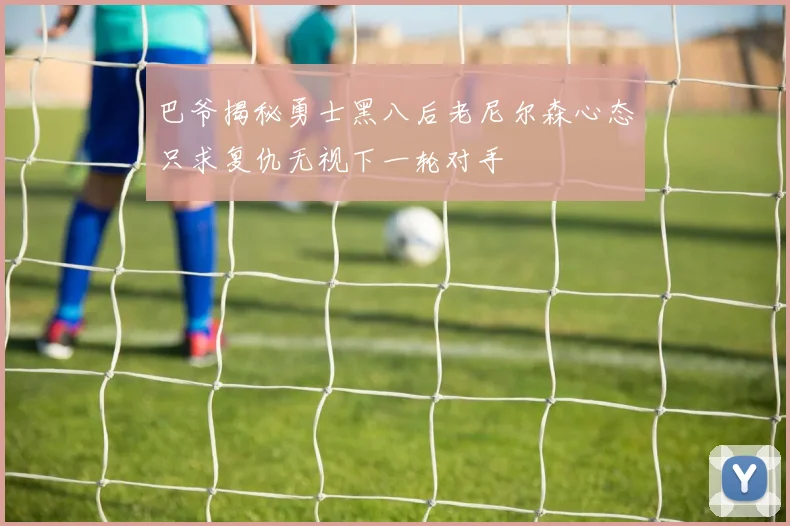 巴爷揭秘勇士黑八后老尼尔森心态只求复仇无视下一轮对手