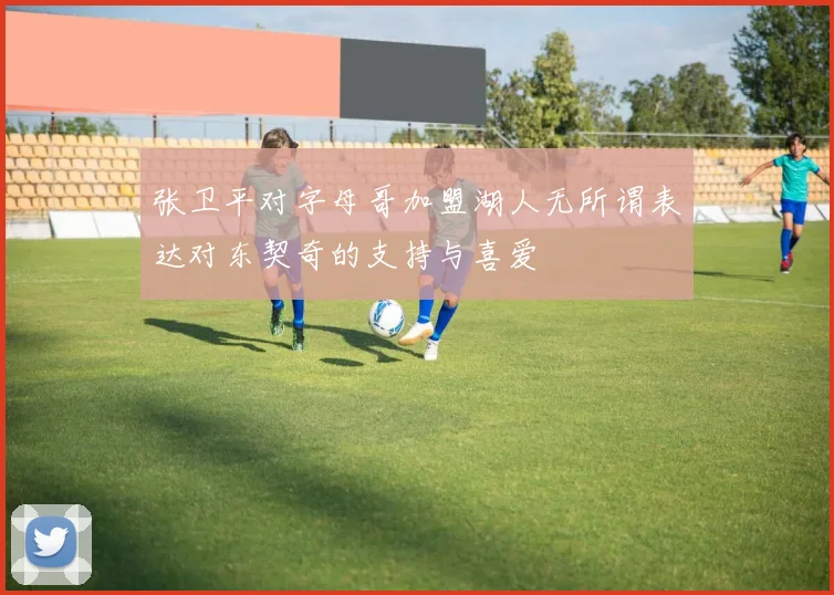 张卫平对字母哥加盟湖人无所谓表达对东契奇的支持与喜爱