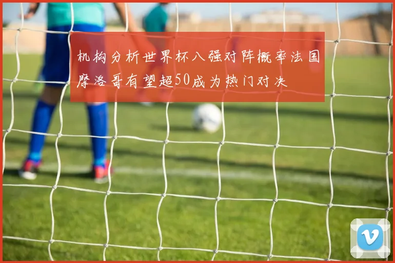 机构分析世界杯八强对阵概率法国摩洛哥有望超50成为热门对决