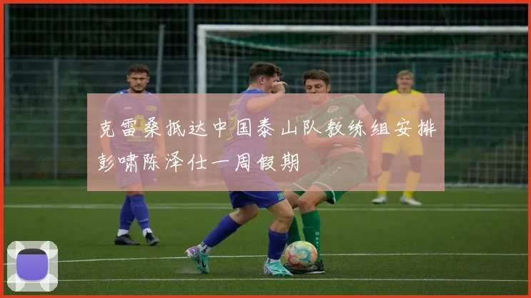 克雷桑抵达中国泰山队教练组安排彭啸陈泽仕一周假期