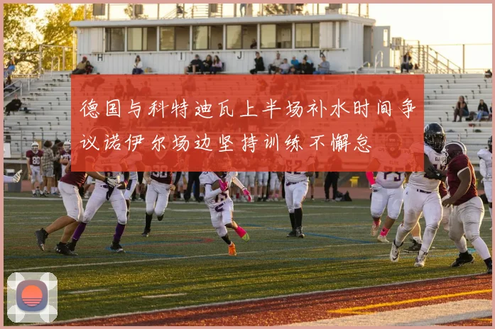 德国与科特迪瓦上半场补水时间争议诺伊尔场边坚持训练不懈怠