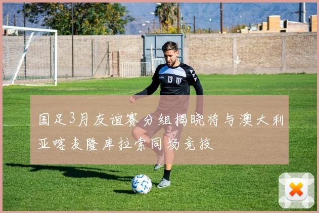 国足3月友谊赛分组揭晓将与澳大利亚喀麦隆库拉索同场竞技
