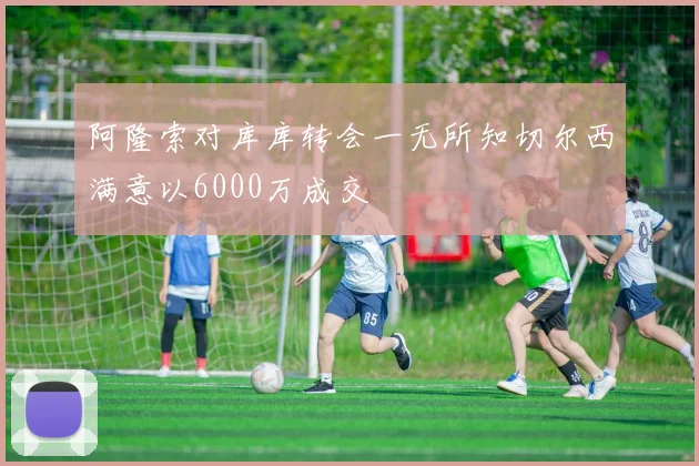 阿隆索对库库转会一无所知切尔西满意以6000万成交
