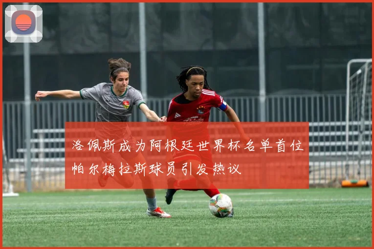 洛佩斯成为阿根廷世界杯名单首位帕尔梅拉斯球员引发热议